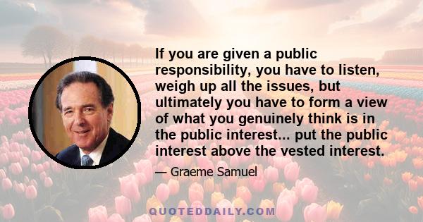 If you are given a public responsibility, you have to listen, weigh up all the issues, but ultimately you have to form a view of what you genuinely think is in the public interest... put the public interest above the