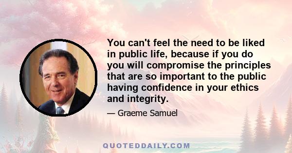 You can't feel the need to be liked in public life, because if you do you will compromise the principles that are so important to the public having confidence in your ethics and integrity.