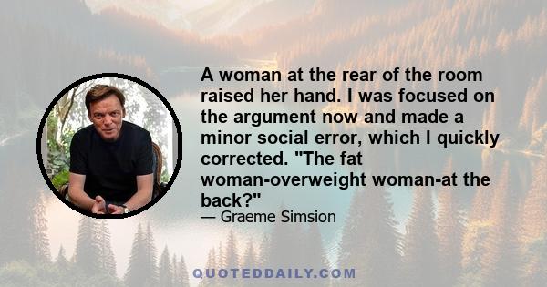 A woman at the rear of the room raised her hand. I was focused on the argument now and made a minor social error, which I quickly corrected. The fat woman-overweight woman-at the back?