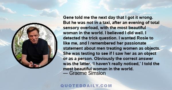 Gene told me the next day that I got it wrong. But he was not in a taxi, after an evening of total sensory overload, with the most beautiful woman in the world. I believed I did well. I detected the trick question. I