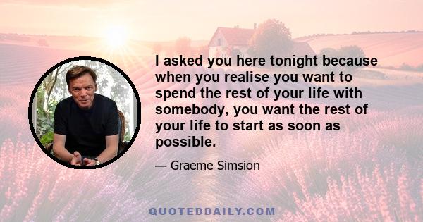 I asked you here tonight because when you realise you want to spend the rest of your life with somebody, you want the rest of your life to start as soon as possible.