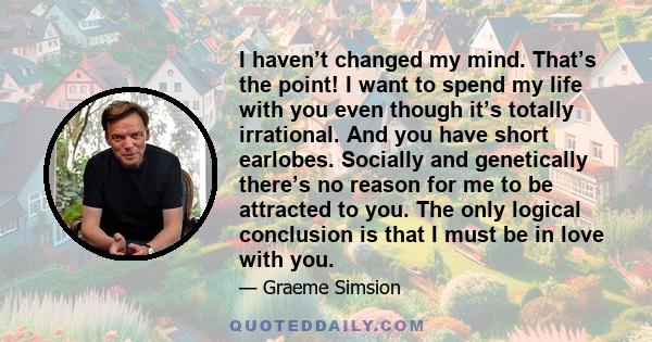 I haven’t changed my mind. That’s the point! I want to spend my life with you even though it’s totally irrational. And you have short earlobes. Socially and genetically there’s no reason for me to be attracted to you.