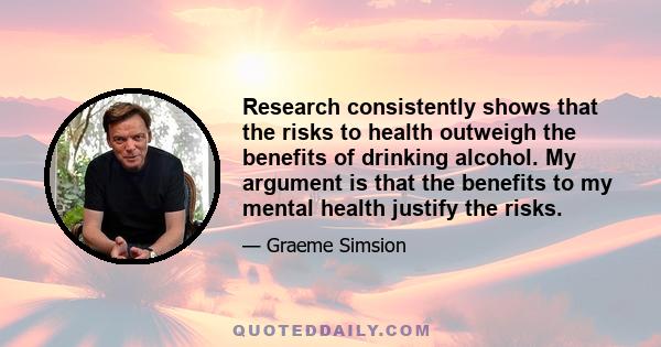 Research consistently shows that the risks to health outweigh the benefits of drinking alcohol. My argument is that the benefits to my mental health justify the risks.