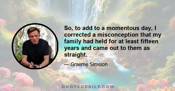 So, to add to a momentous day, I corrected a misconception that my family had held for at least fifteen years and came out to them as straight.