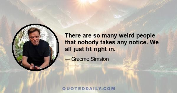 There are so many weird people that nobody takes any notice. We all just fit right in.