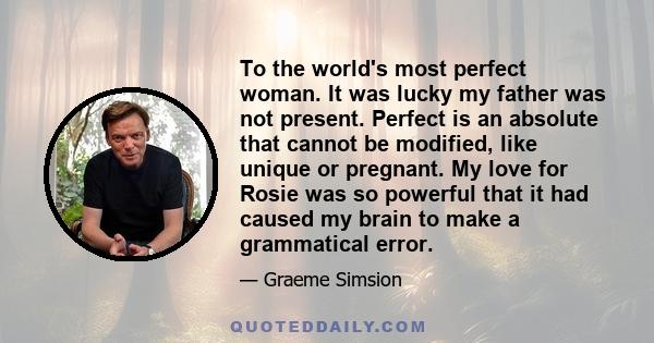 To the world's most perfect woman. It was lucky my father was not present. Perfect is an absolute that cannot be modified, like unique or pregnant. My love for Rosie was so powerful that it had caused my brain to make a 