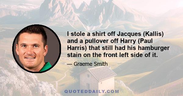 I stole a shirt off Jacques (Kallis) and a pullover off Harry (Paul Harris) that still had his hamburger stain on the front left side of it.