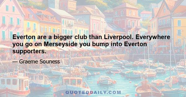 Everton are a bigger club than Liverpool. Everywhere you go on Merseyside you bump into Everton supporters.