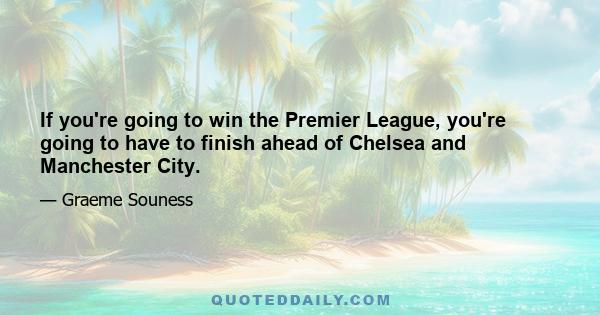 If you're going to win the Premier League, you're going to have to finish ahead of Chelsea and Manchester City.