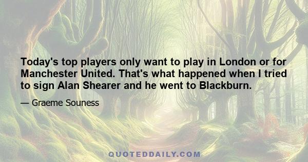 Today's top players only want to play in London or for Manchester United. That's what happened when I tried to sign Alan Shearer and he went to Blackburn.