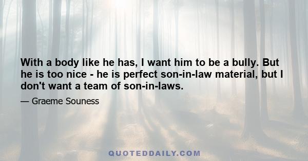 With a body like he has, I want him to be a bully. But he is too nice - he is perfect son-in-law material, but I don't want a team of son-in-laws.