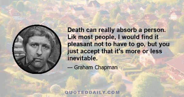 Death can really absorb a person. Lik most people, I would find it pleasant not to have to go, but you just accept that it's more or less inevitable.