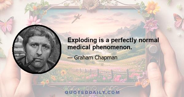 Exploding is a perfectly normal medical phenomenon.