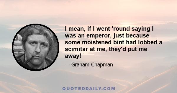 I mean, if I went 'round saying I was an emperor, just because some moistened bint had lobbed a scimitar at me, they'd put me away!