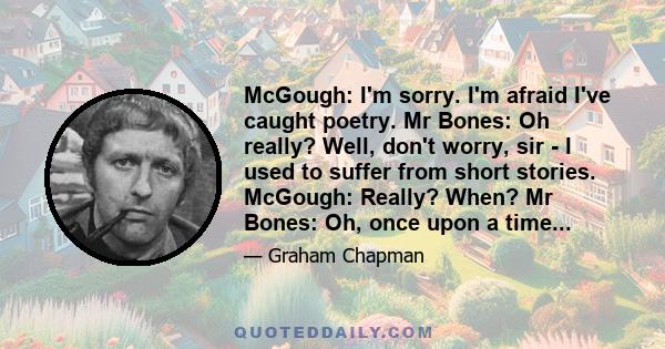 McGough: I'm sorry. I'm afraid I've caught poetry. Mr Bones: Oh really? Well, don't worry, sir - I used to suffer from short stories. McGough: Really? When? Mr Bones: Oh, once upon a time...