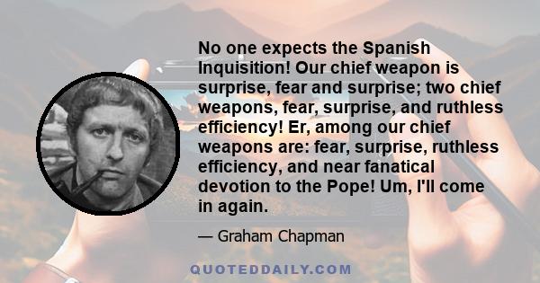 No one expects the Spanish Inquisition! Our chief weapon is surprise, fear and surprise; two chief weapons, fear, surprise, and ruthless efficiency! Er, among our chief weapons are: fear, surprise, ruthless efficiency,