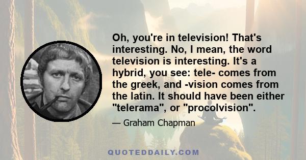 Oh, you're in television! That's interesting. No, I mean, the word television is interesting. It's a hybrid, you see: tele- comes from the greek, and -vision comes from the latin. It should have been either telerama, or 