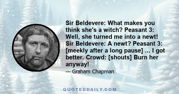 Sir Beldevere: What makes you think she's a witch? Peasant 3: Well, she turned me into a newt! Sir Beldevere: A newt? Peasant 3: [meekly after a long pause] ... I got better. Crowd: [shouts] Burn her anyway!