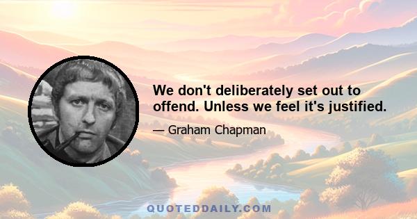 We don't deliberately set out to offend. Unless we feel it's justified.