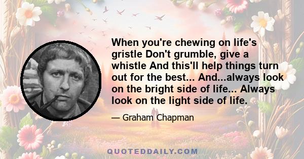 When you're chewing on life's gristle Don't grumble, give a whistle And this'll help things turn out for the best... And...always look on the bright side of life... Always look on the light side of life.