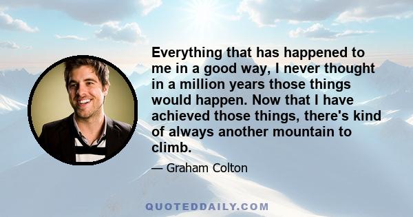 Everything that has happened to me in a good way, I never thought in a million years those things would happen. Now that I have achieved those things, there's kind of always another mountain to climb.