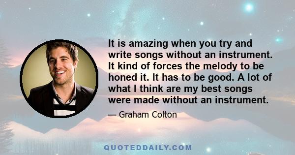 It is amazing when you try and write songs without an instrument. It kind of forces the melody to be honed it. It has to be good. A lot of what I think are my best songs were made without an instrument.