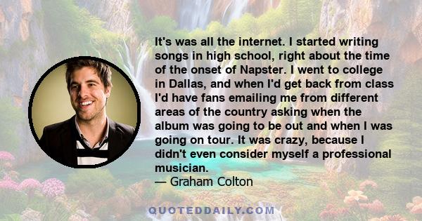 It's was all the internet. I started writing songs in high school, right about the time of the onset of Napster. I went to college in Dallas, and when I'd get back from class I'd have fans emailing me from different