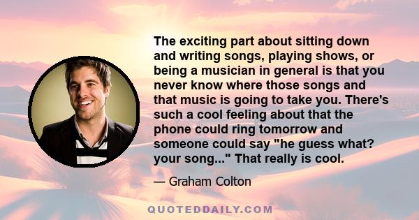 The exciting part about sitting down and writing songs, playing shows, or being a musician in general is that you never know where those songs and that music is going to take you. There's such a cool feeling about that