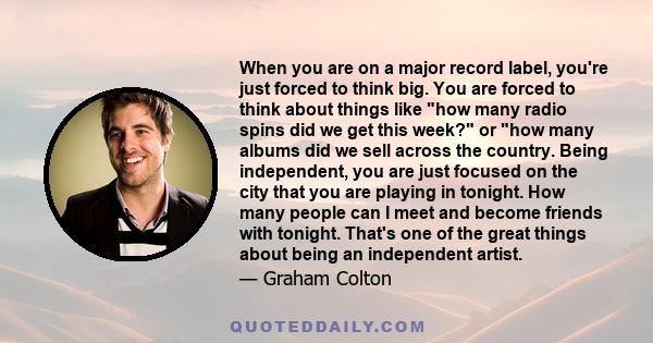 When you are on a major record label, you're just forced to think big. You are forced to think about things like how many radio spins did we get this week? or how many albums did we sell across the country. Being