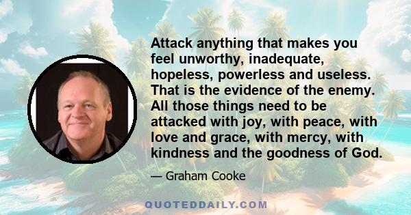 Attack anything that makes you feel unworthy, inadequate, hopeless, powerless and useless. That is the evidence of the enemy. All those things need to be attacked with joy, with peace, with love and grace, with mercy,