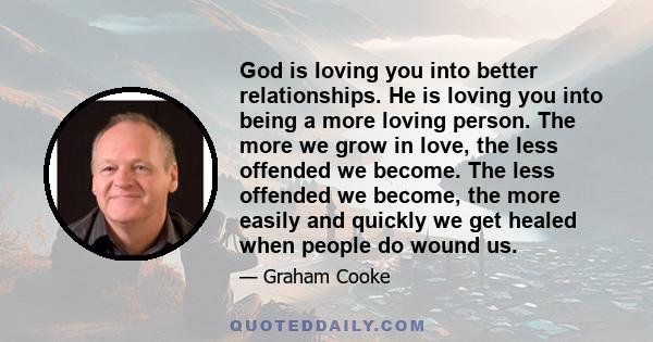 God is loving you into better relationships. He is loving you into being a more loving person. The more we grow in love, the less offended we become. The less offended we become, the more easily and quickly we get