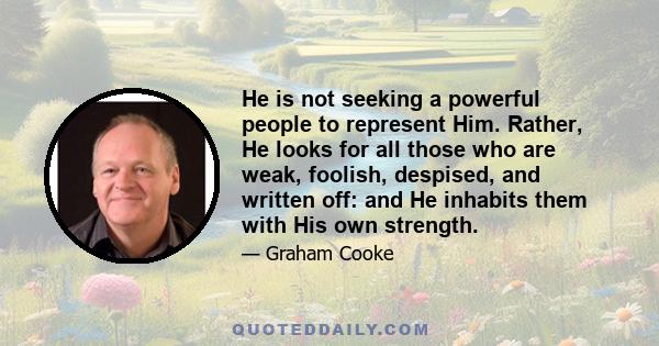 He is not seeking a powerful people to represent Him. Rather, He looks for all those who are weak, foolish, despised, and written off: and He inhabits them with His own strength.