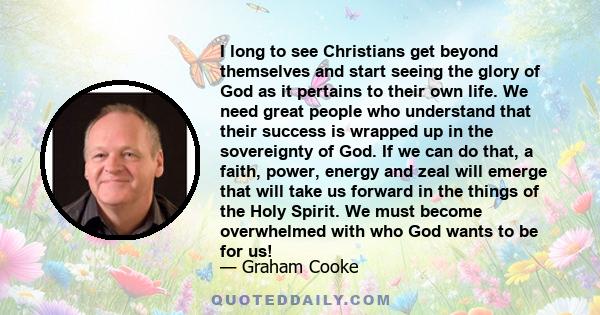 I long to see Christians get beyond themselves and start seeing the glory of God as it pertains to their own life. We need great people who understand that their success is wrapped up in the sovereignty of God. If we