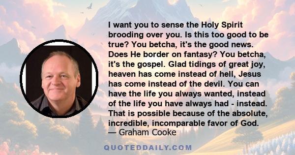 I want you to sense the Holy Spirit brooding over you. Is this too good to be true? You betcha, it's the good news. Does He border on fantasy? You betcha, it's the gospel. Glad tidings of great joy, heaven has come