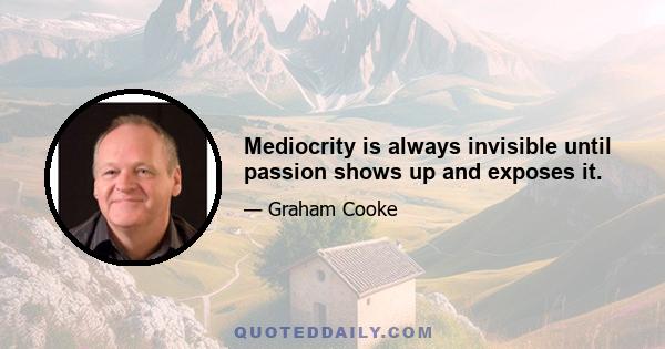 Mediocrity is always invisible until passion shows up and exposes it.