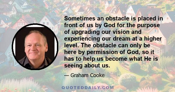 Sometimes an obstacle is placed in front of us by God for the purpose of upgrading our vision and experiencing our dream at a higher level. The obstacle can only be here by permission of God, so it has to help us become 