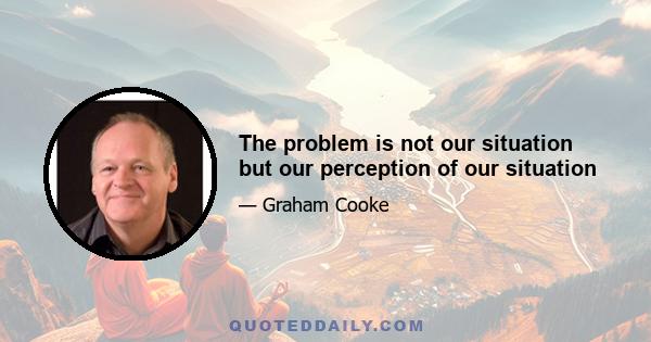 The problem is not our situation but our perception of our situation