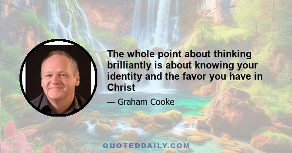 The whole point about thinking brilliantly is about knowing your identity and the favor you have in Christ