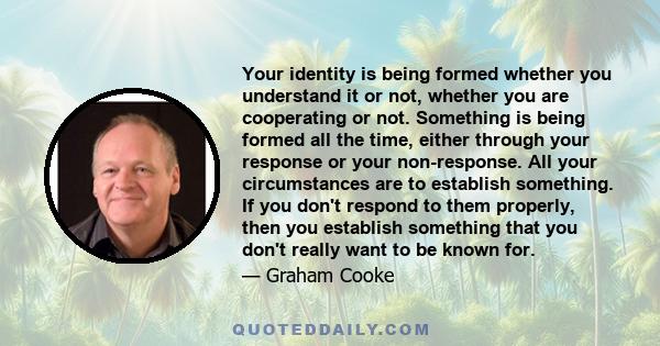 Your identity is being formed whether you understand it or not, whether you are cooperating or not. Something is being formed all the time, either through your response or your non-response. All your circumstances are