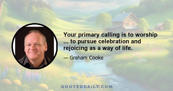 Your primary calling is to worship ... to pursue celebration and rejoicing as a way of life.