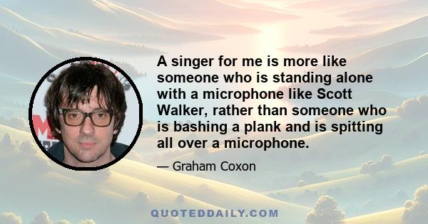 A singer for me is more like someone who is standing alone with a microphone like Scott Walker, rather than someone who is bashing a plank and is spitting all over a microphone.