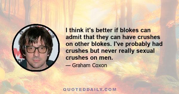 I think it's better if blokes can admit that they can have crushes on other blokes. I've probably had crushes but never really sexual crushes on men.