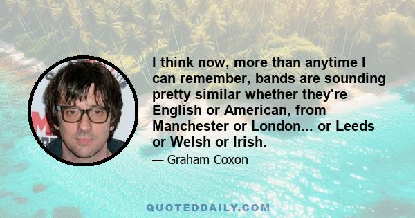 I think now, more than anytime I can remember, bands are sounding pretty similar whether they're English or American, from Manchester or London... or Leeds or Welsh or Irish.