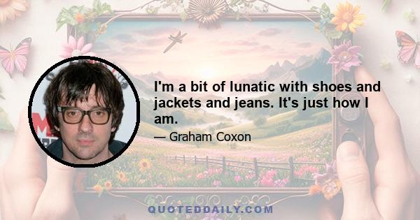 I'm a bit of lunatic with shoes and jackets and jeans. It's just how I am.