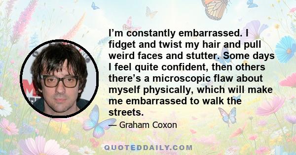 I’m constantly embarrassed. I fidget and twist my hair and pull weird faces and stutter. Some days I feel quite confident, then others there’s a microscopic flaw about myself physically, which will make me embarrassed