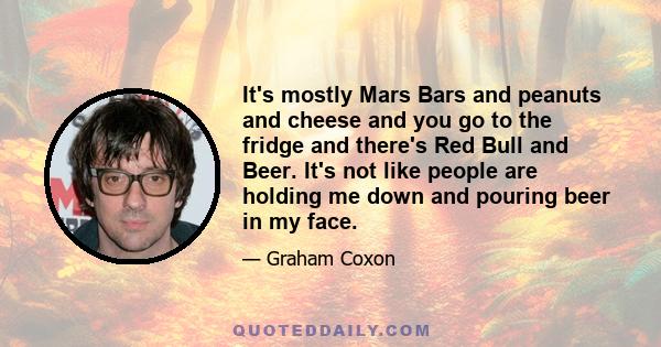 It's mostly Mars Bars and peanuts and cheese and you go to the fridge and there's Red Bull and Beer. It's not like people are holding me down and pouring beer in my face.