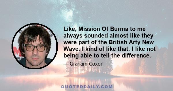 Like, Mission Of Burma to me always sounded almost like they were part of the British Arty New Wave. I kind of like that. I like not being able to tell the difference.