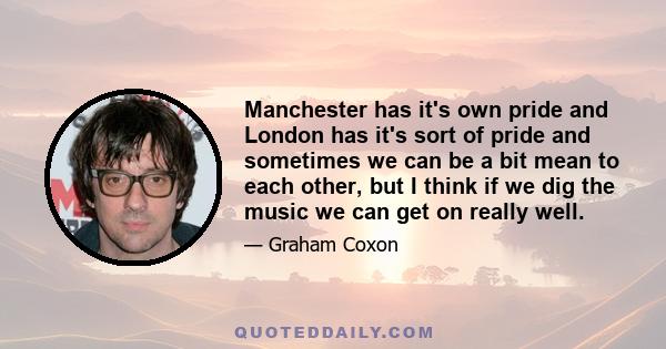 Manchester has it's own pride and London has it's sort of pride and sometimes we can be a bit mean to each other, but I think if we dig the music we can get on really well.