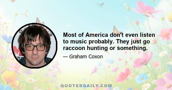 Most of America don't even listen to music probably. They just go raccoon hunting or something.