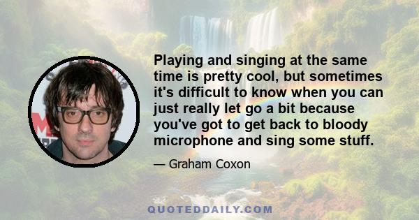 Playing and singing at the same time is pretty cool, but sometimes it's difficult to know when you can just really let go a bit because you've got to get back to bloody microphone and sing some stuff.